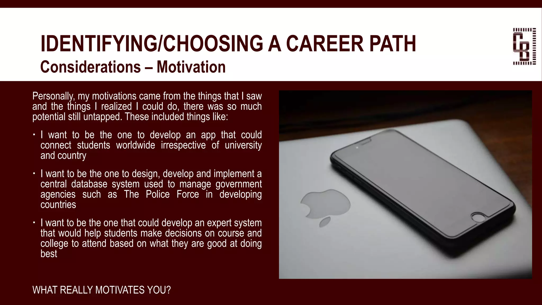 IDENTIFYING/CHOOSING A CAREER PATH
 Considerations – Motivation
Personally, my motivations came from the things that I saw
and the things I realized I could do, there was so much
potential still untapped. These included things like:
 I want to be the one to develop an app that could
connect students worldwide irrespective of university
and country
 I want to be the one to design, develop and implement a
central database system used to manage government
agencies such as The Police Force in developing
countries
 I want to be the one that could develop an expert system
that would help students make decisions on course and
college to attend based on what they are good at doing
best
WHAT REALLY MOTIVATES YOU?
 
