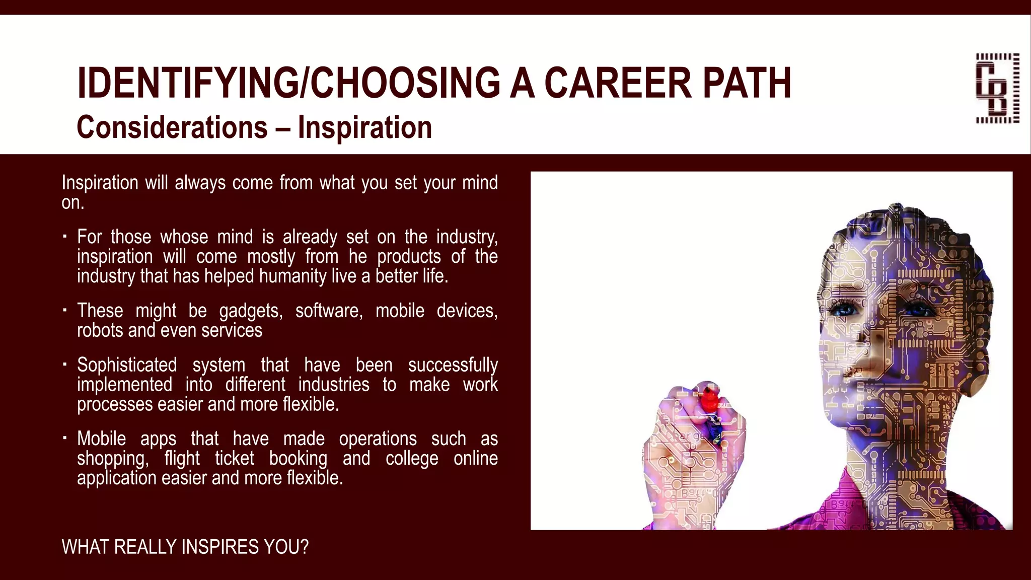 IDENTIFYING/CHOOSING A CAREER PATH
 Considerations – Inspiration
Inspiration will always come from what you set your mind
on.
 For those whose mind is already set on the industry,
inspiration will come mostly from he products of the
industry that has helped humanity live a better life.
 These might be gadgets, software, mobile devices,
robots and even services
 Sophisticated system that have been successfully
implemented into different industries to make work
processes easier and more flexible.
 Mobile apps that have made operations such as
shopping, flight ticket booking and college online
application easier and more flexible.
WHAT REALLY INSPIRES YOU?
 