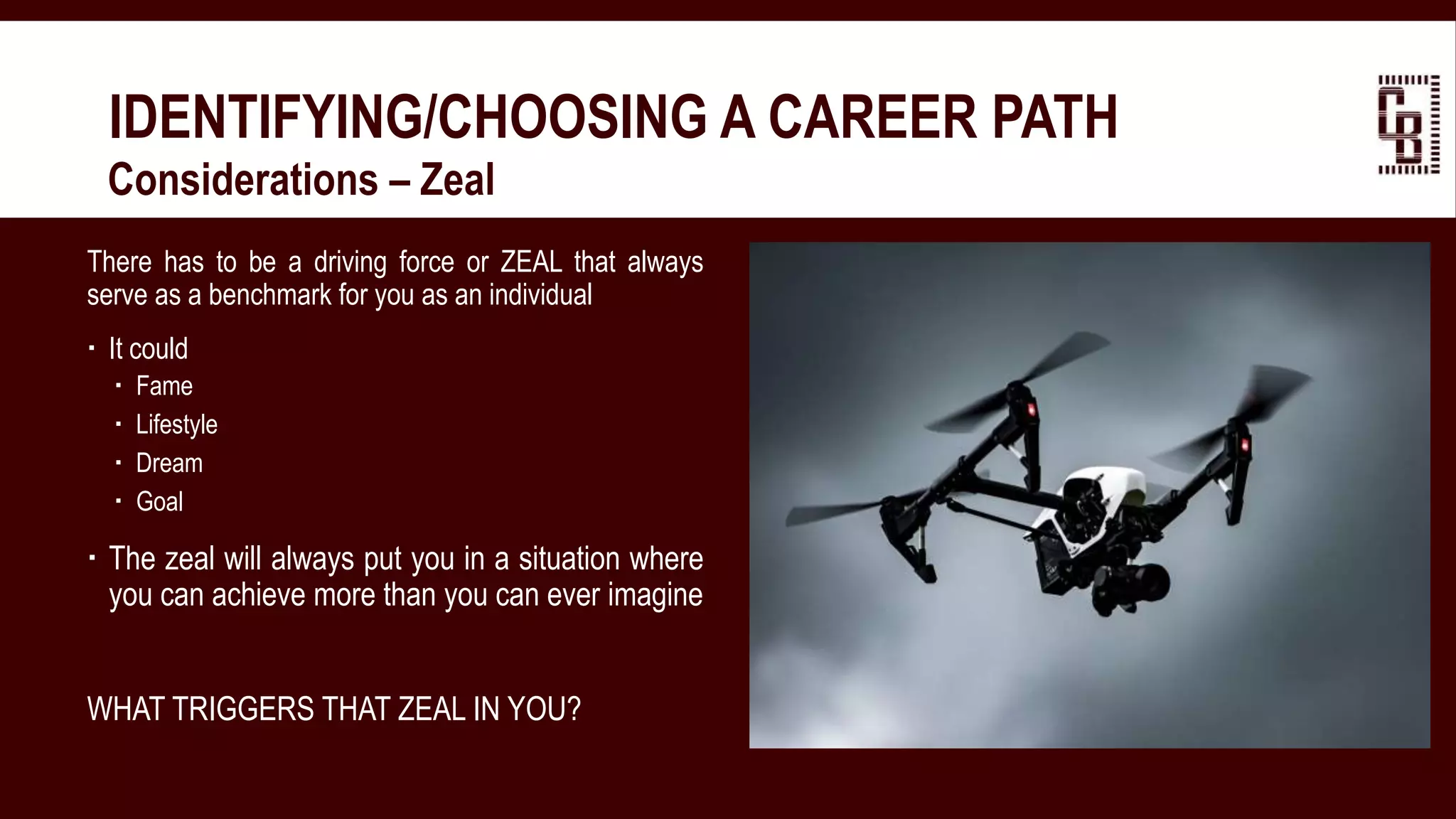 IDENTIFYING/CHOOSING A CAREER PATH
 Considerations – Zeal
There has to be a driving force or ZEAL that always
serve as a benchmark for you as an individual
 It could
 Fame
 Lifestyle
 Dream
 Goal
 The zeal will always put you in a situation where
you can achieve more than you can ever imagine
WHAT TRIGGERS THAT ZEAL IN YOU?
 