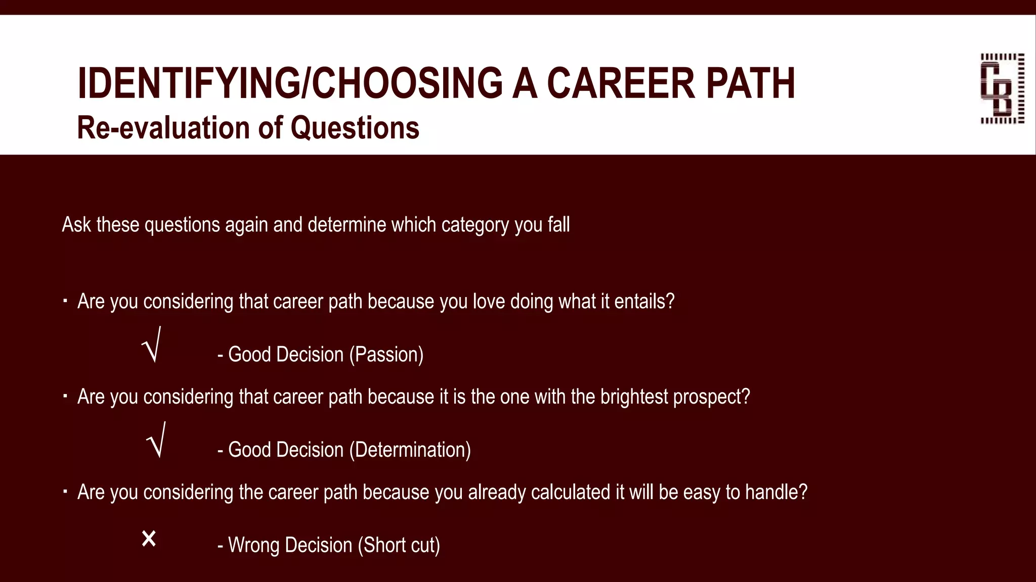 IDENTIFYING/CHOOSING A CAREER PATH
 Re-evaluation of Questions
Ask these questions again and determine which category you fall
 Are you considering that career path because you love doing what it entails?
√ - Good Decision (Passion)
 Are you considering that career path because it is the one with the brightest prospect?
√ - Good Decision (Determination)
 Are you considering the career path because you already calculated it will be easy to handle?
× - Wrong Decision (Short cut)
 