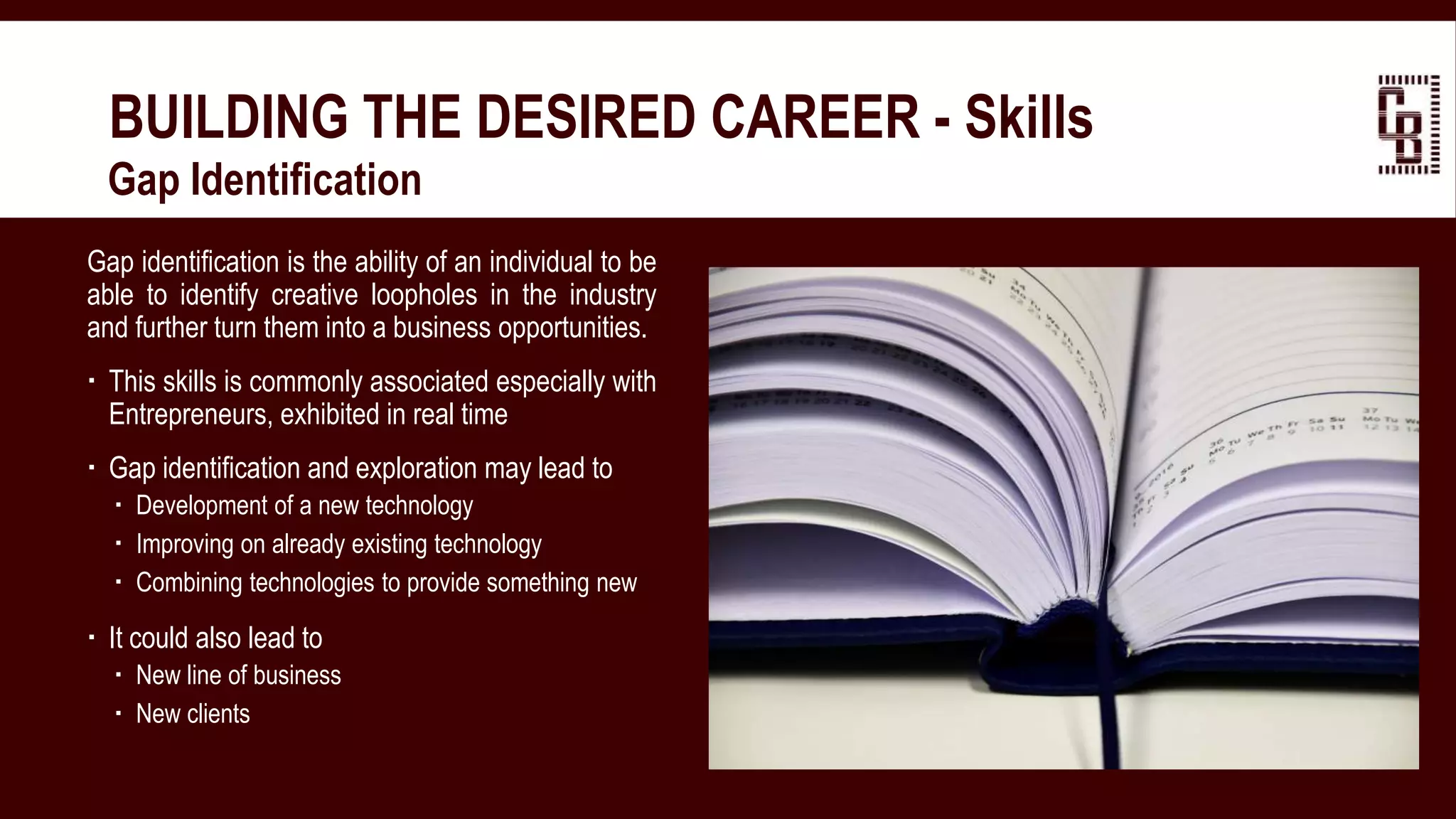 BUILDING THE DESIRED CAREER - Skills
 Gap Identification
Gap identification is the ability of an individual to be
able to identify creative loopholes in the industry
and further turn them into a business opportunities.
 This skills is commonly associated especially with
Entrepreneurs, exhibited in real time
 Gap identification and exploration may lead to
 Development of a new technology
 Improving on already existing technology
 Combining technologies to provide something new
 It could also lead to
 New line of business
 New clients
 