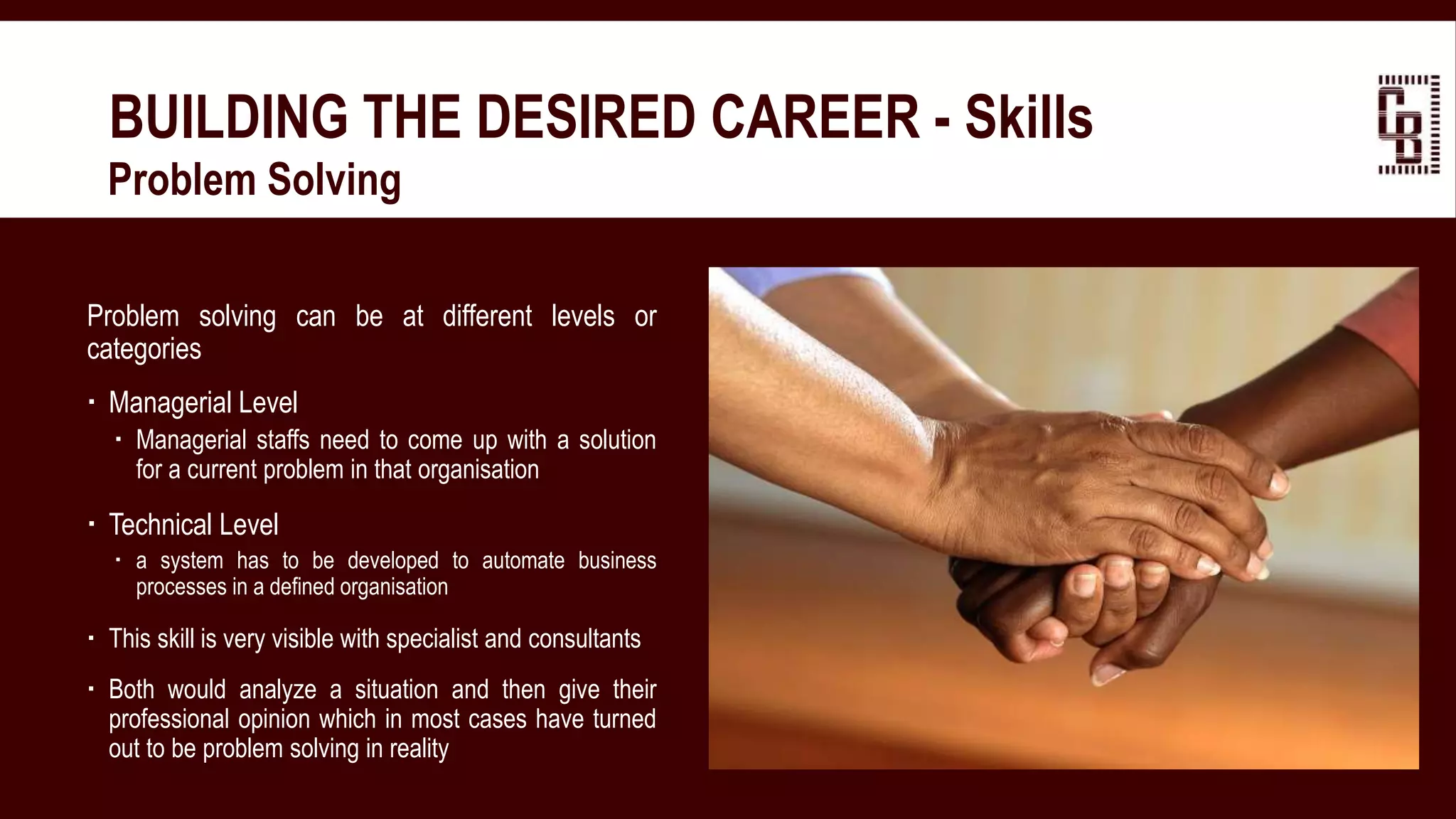 BUILDING THE DESIRED CAREER - Skills
 Problem Solving
Problem solving can be at different levels or
categories
 Managerial Level
 Managerial staffs need to come up with a solution
for a current problem in that organisation
 Technical Level
 a system has to be developed to automate business
processes in a defined organisation
 This skill is very visible with specialist and consultants
 Both would analyze a situation and then give their
professional opinion which in most cases have turned
out to be problem solving in reality
 