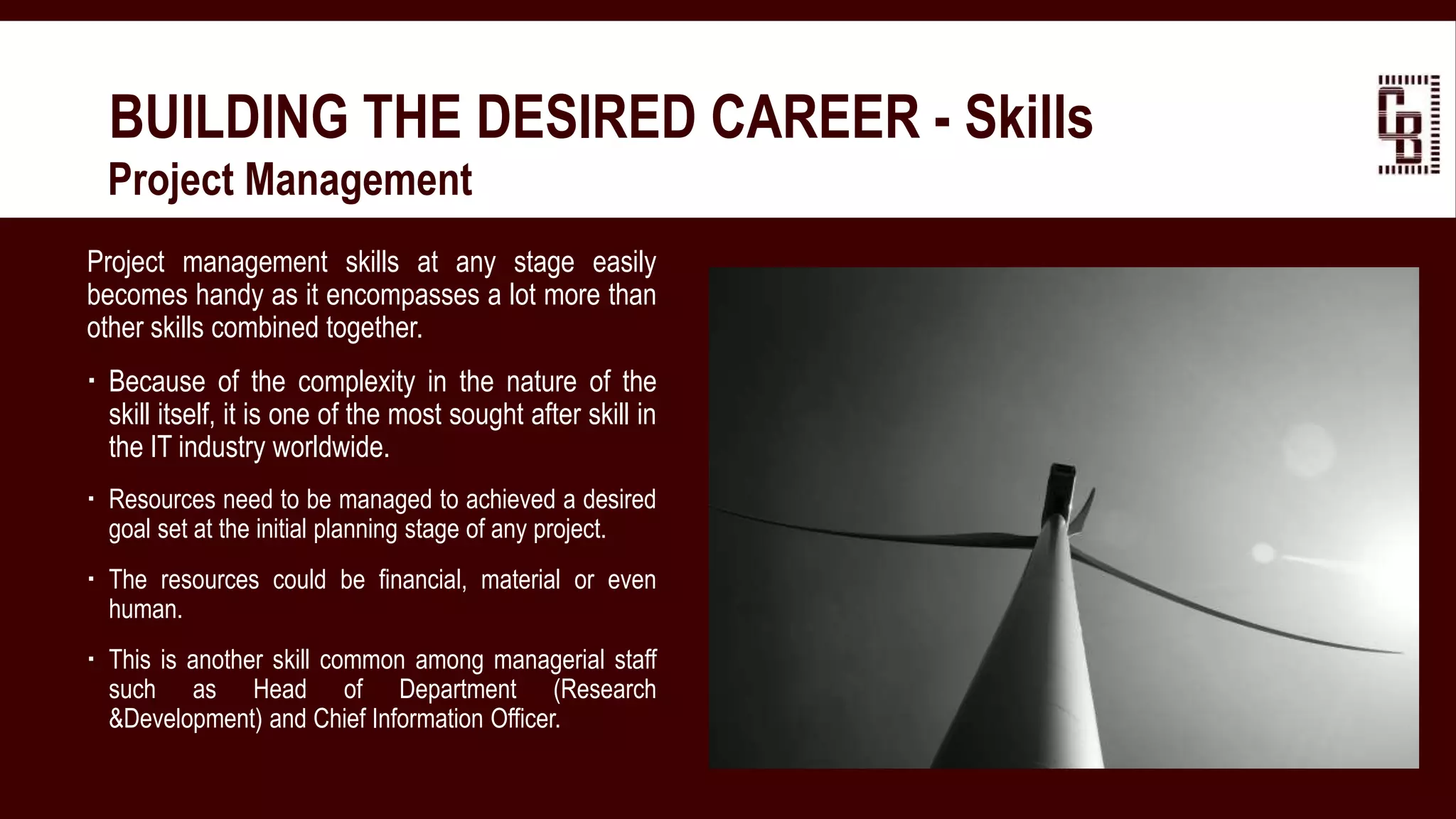 BUILDING THE DESIRED CAREER - Skills
 Project Management
Project management skills at any stage easily
becomes handy as it encompasses a lot more than
other skills combined together.
 Because of the complexity in the nature of the
skill itself, it is one of the most sought after skill in
the IT industry worldwide.
 Resources need to be managed to achieved a desired
goal set at the initial planning stage of any project.
 The resources could be financial, material or even
human.
 This is another skill common among managerial staff
such as Head of Department (Research
&Development) and Chief Information Officer.
 