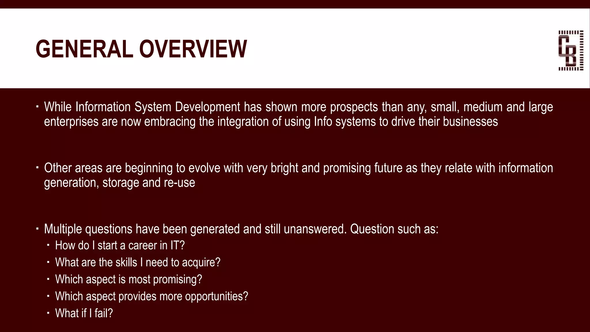 GENERAL OVERVIEW
 While Information System Development has shown more prospects than any, small, medium and large
enterprises are now embracing the integration of using Info systems to drive their businesses
 Other areas are beginning to evolve with very bright and promising future as they relate with information
generation, storage and re-use
 Multiple questions have been generated and still unanswered. Question such as:
 How do I start a career in IT?
 What are the skills I need to acquire?
 Which aspect is most promising?
 Which aspect provides more opportunities?
 What if I fail?
 
