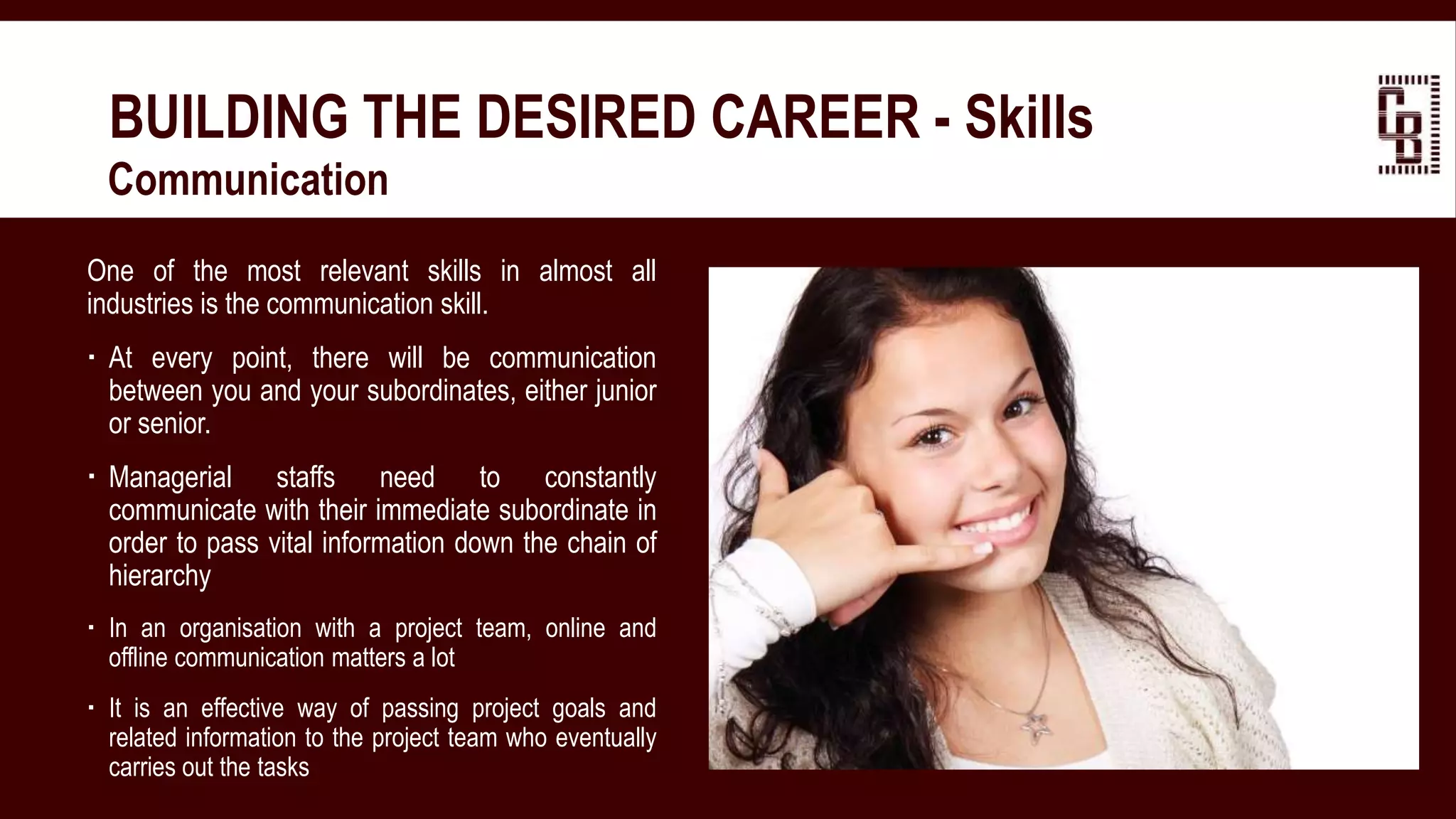 BUILDING THE DESIRED CAREER - Skills
 Communication
One of the most relevant skills in almost all
industries is the communication skill.
 At every point, there will be communication
between you and your subordinates, either junior
or senior.
 Managerial staffs need to constantly
communicate with their immediate subordinate in
order to pass vital information down the chain of
hierarchy
 In an organisation with a project team, online and
offline communication matters a lot
 It is an effective way of passing project goals and
related information to the project team who eventually
carries out the tasks
 