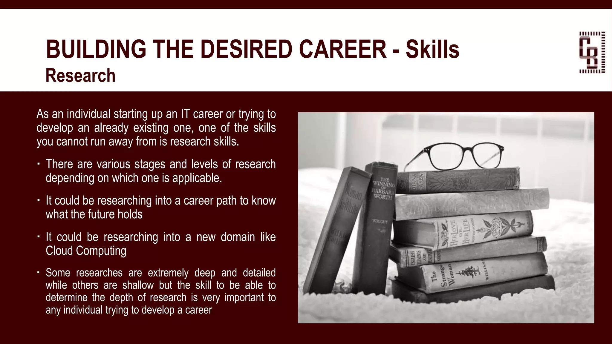 BUILDING THE DESIRED CAREER - Skills
 Research
As an individual starting up an IT career or trying to
develop an already existing one, one of the skills
you cannot run away from is research skills.
 There are various stages and levels of research
depending on which one is applicable.
 It could be researching into a career path to know
what the future holds
 It could be researching into a new domain like
Cloud Computing
 Some researches are extremely deep and detailed
while others are shallow but the skill to be able to
determine the depth of research is very important to
any individual trying to develop a career
 