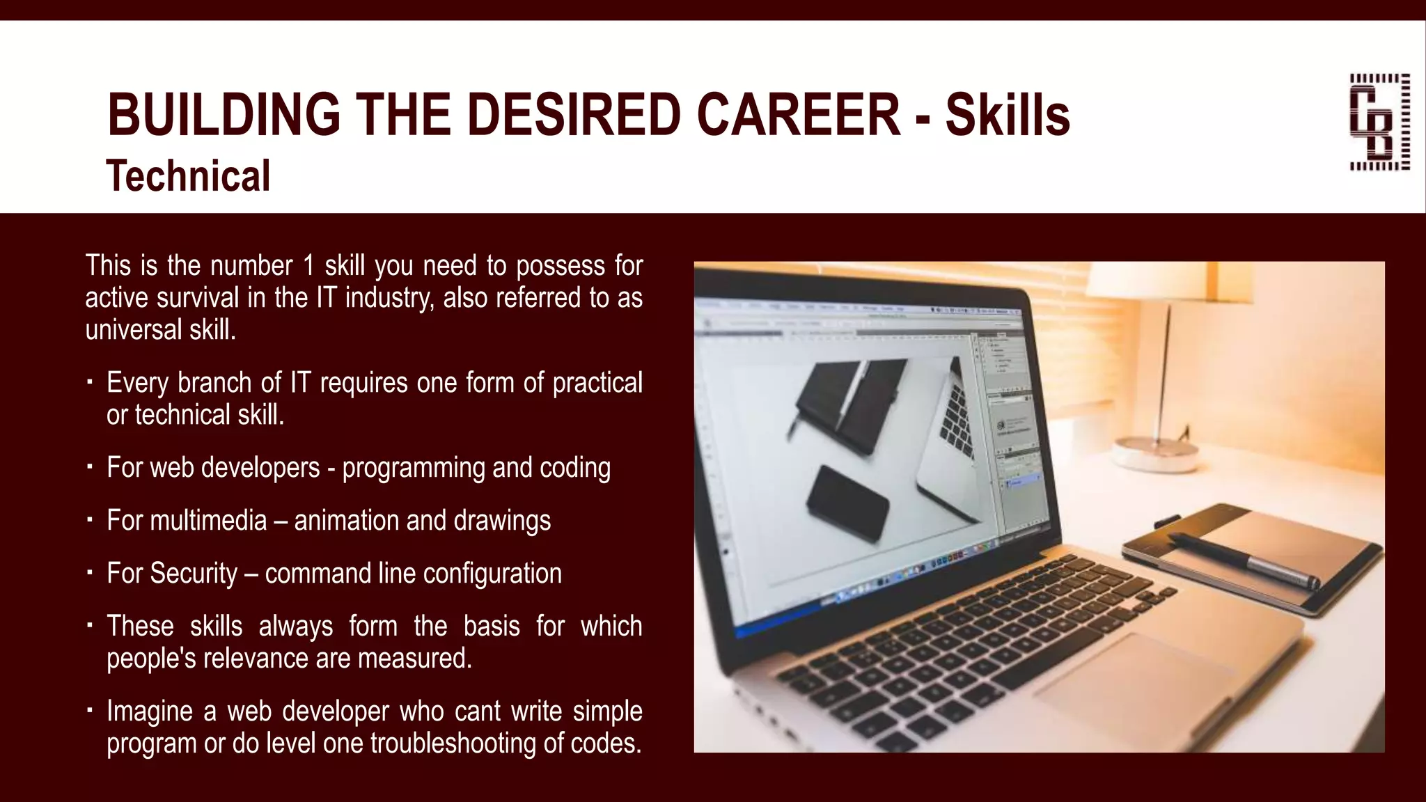 BUILDING THE DESIRED CAREER - Skills
 Technical
This is the number 1 skill you need to possess for
active survival in the IT industry, also referred to as
universal skill.
 Every branch of IT requires one form of practical
or technical skill.
 For web developers - programming and coding
 For multimedia – animation and drawings
 For Security – command line configuration
 These skills always form the basis for which
people's relevance are measured.
 Imagine a web developer who cant write simple
program or do level one troubleshooting of codes.
 