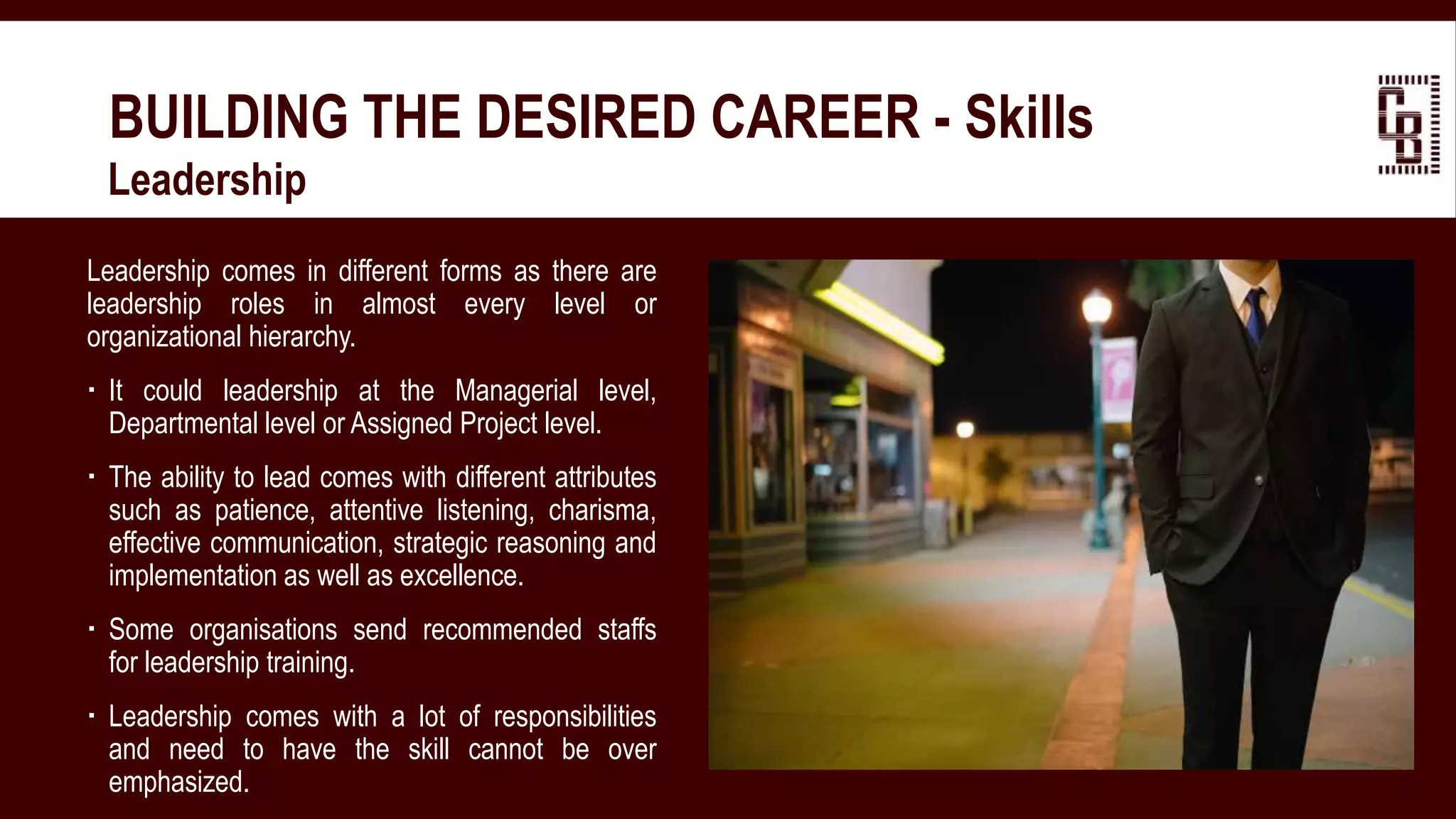 BUILDING THE DESIRED CAREER - Skills
 Leadership
Leadership comes in different forms as there are
leadership roles in almost every level or
organizational hierarchy.
 It could leadership at the Managerial level,
Departmental level or Assigned Project level.
 The ability to lead comes with different attributes
such as patience, attentive listening, charisma,
effective communication, strategic reasoning and
implementation as well as excellence.
 Some organisations send recommended staffs
for leadership training.
 Leadership comes with a lot of responsibilities
and need to have the skill cannot be over
emphasized.
 