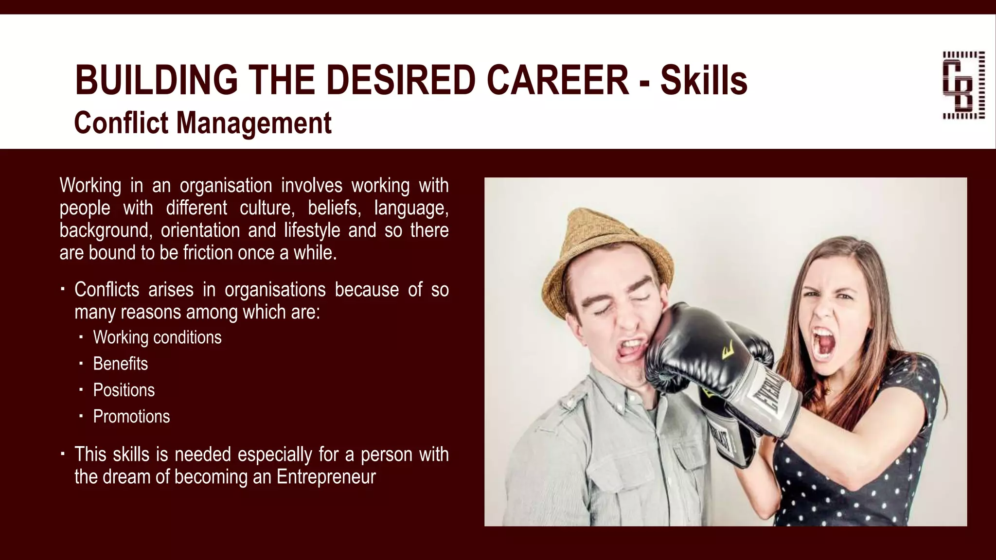 BUILDING THE DESIRED CAREER - Skills
 Conflict Management
Working in an organisation involves working with
people with different culture, beliefs, language,
background, orientation and lifestyle and so there
are bound to be friction once a while.
 Conflicts arises in organisations because of so
many reasons among which are:
 Working conditions
 Benefits
 Positions
 Promotions
 This skills is needed especially for a person with
the dream of becoming an Entrepreneur
 
