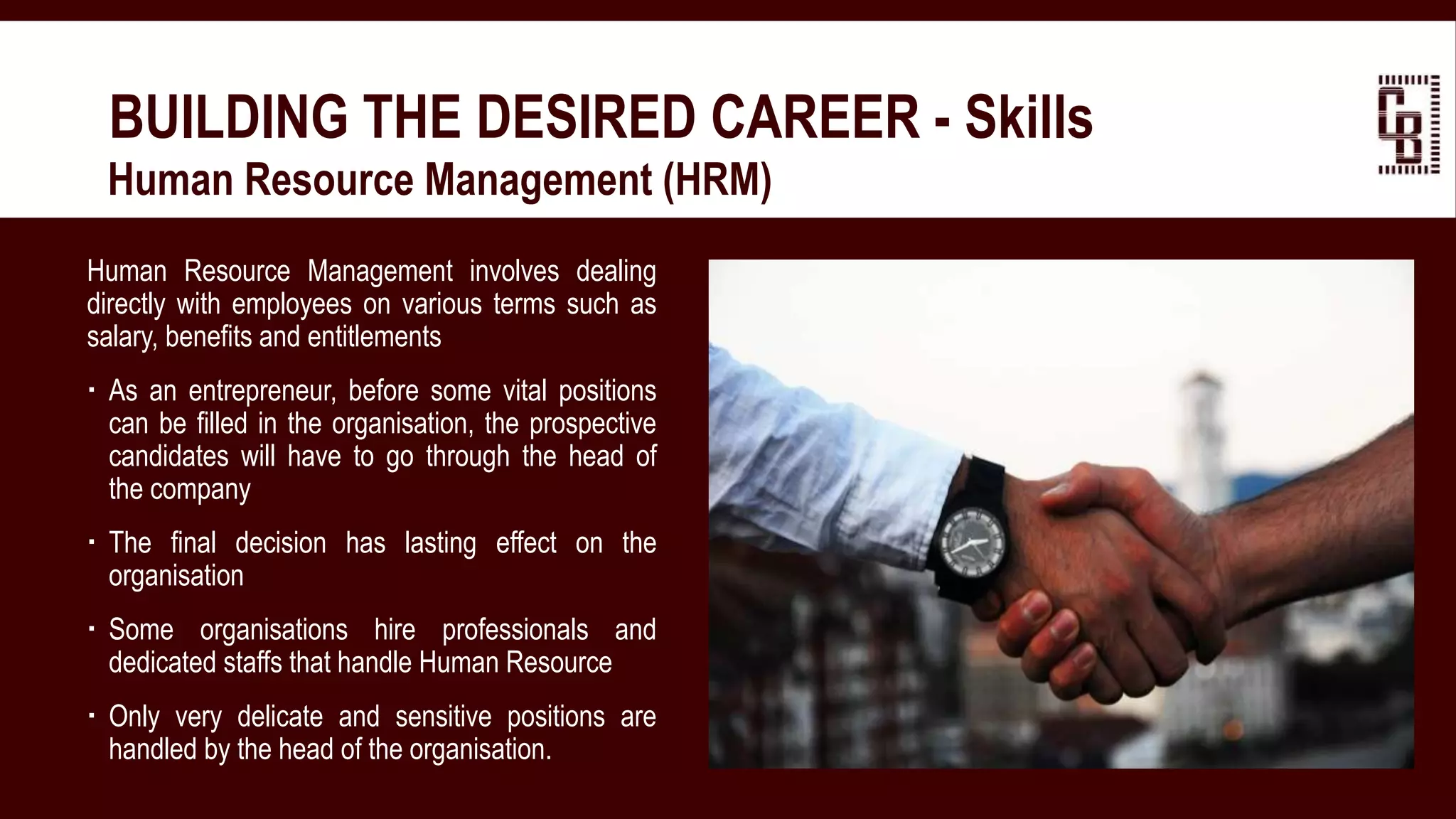 BUILDING THE DESIRED CAREER - Skills
 Human Resource Management (HRM)
Human Resource Management involves dealing
directly with employees on various terms such as
salary, benefits and entitlements
 As an entrepreneur, before some vital positions
can be filled in the organisation, the prospective
candidates will have to go through the head of
the company
 The final decision has lasting effect on the
organisation
 Some organisations hire professionals and
dedicated staffs that handle Human Resource
 Only very delicate and sensitive positions are
handled by the head of the organisation.
 