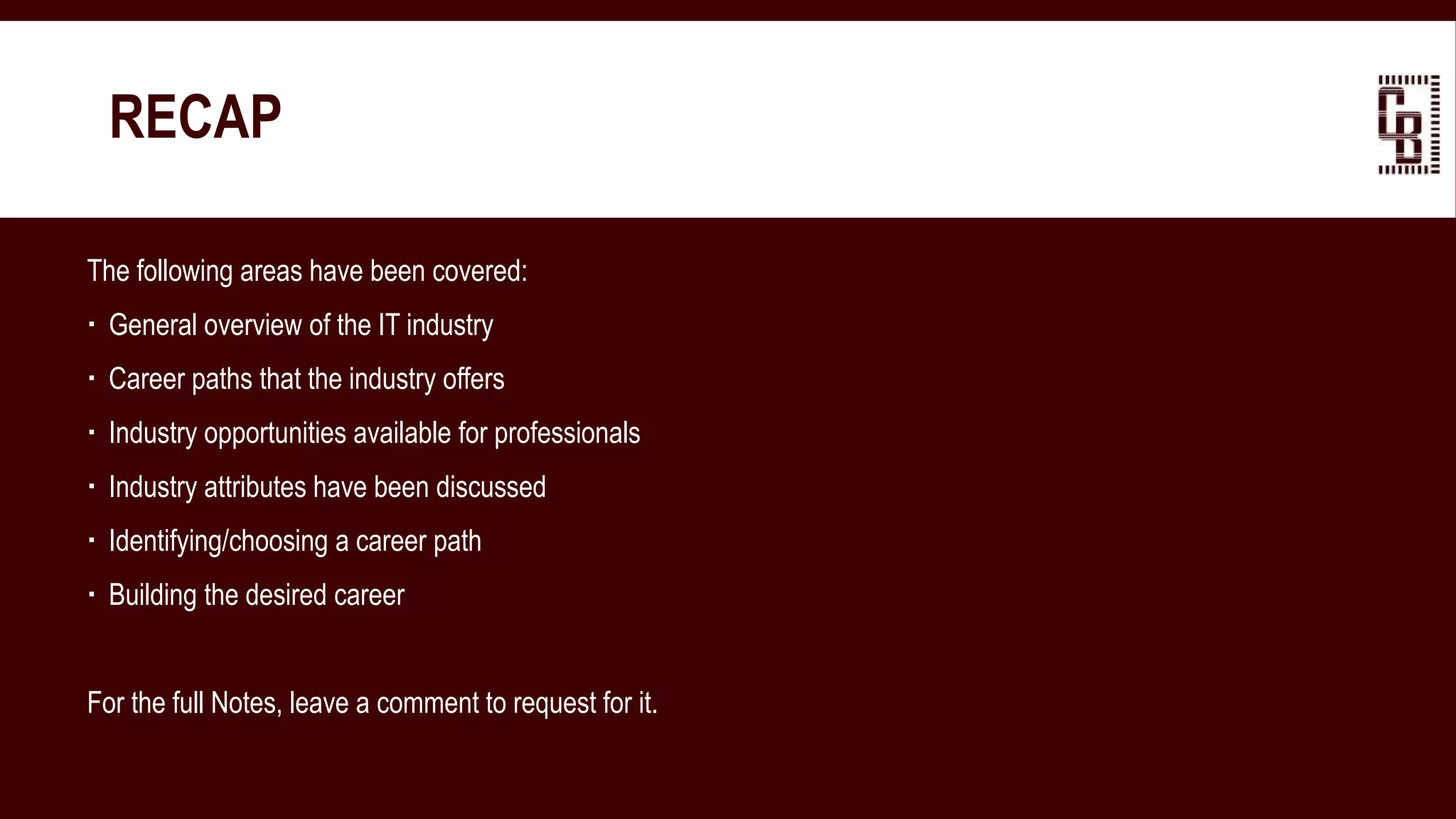 RECAP
The following areas have been covered:
 General overview of the IT industry
 Career paths that the industry offers
 Industry opportunities available for professionals
 Industry attributes have been discussed
 Identifying/choosing a career path
 Building the desired career
For the full Notes, leave a comment to request for it.
 