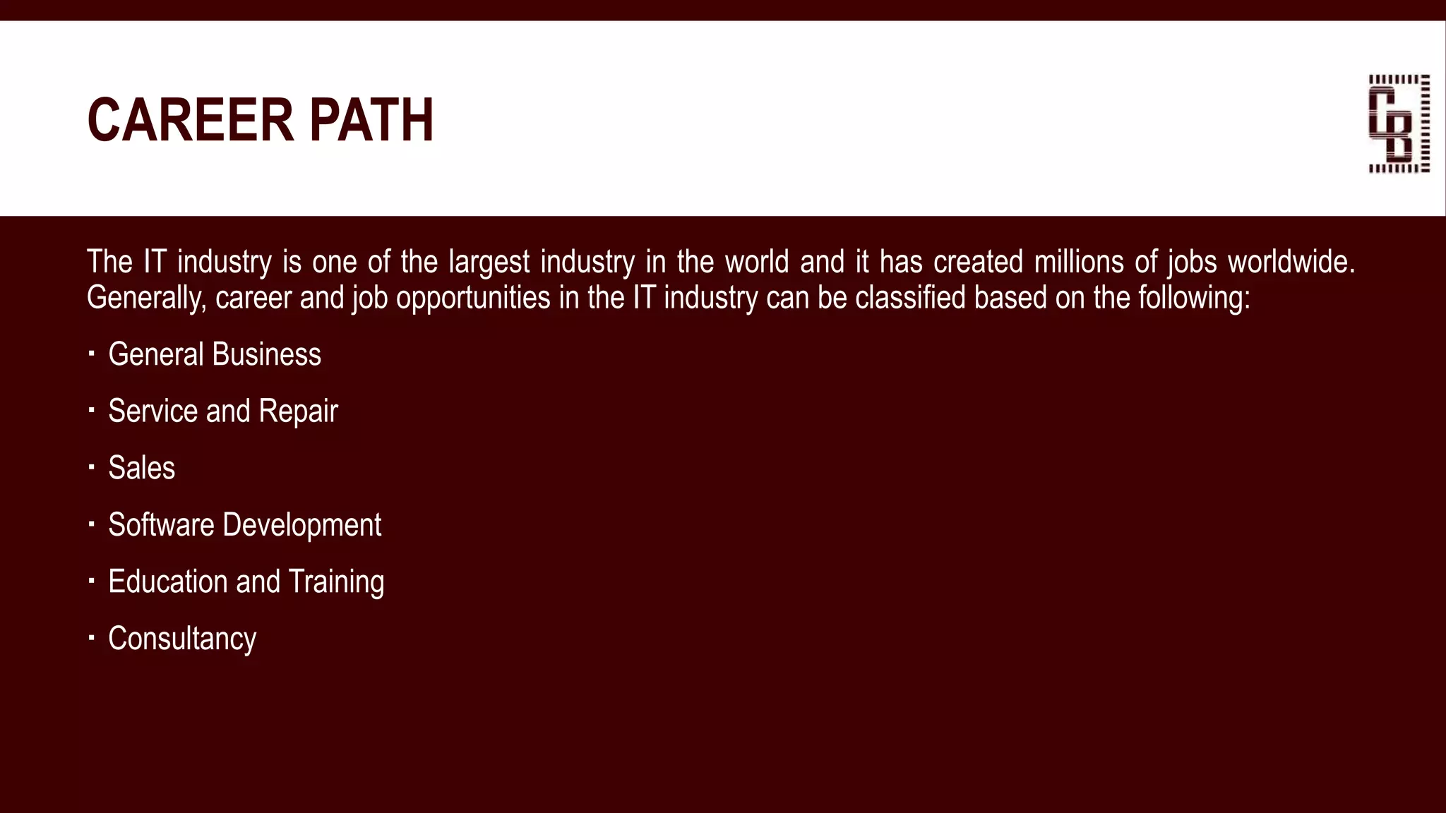 CAREER PATH
The IT industry is one of the largest industry in the world and it has created millions of jobs worldwide.
Generally, career and job opportunities in the IT industry can be classified based on the following:
 General Business
 Service and Repair
 Sales
 Software Development
 Education and Training
 Consultancy
 