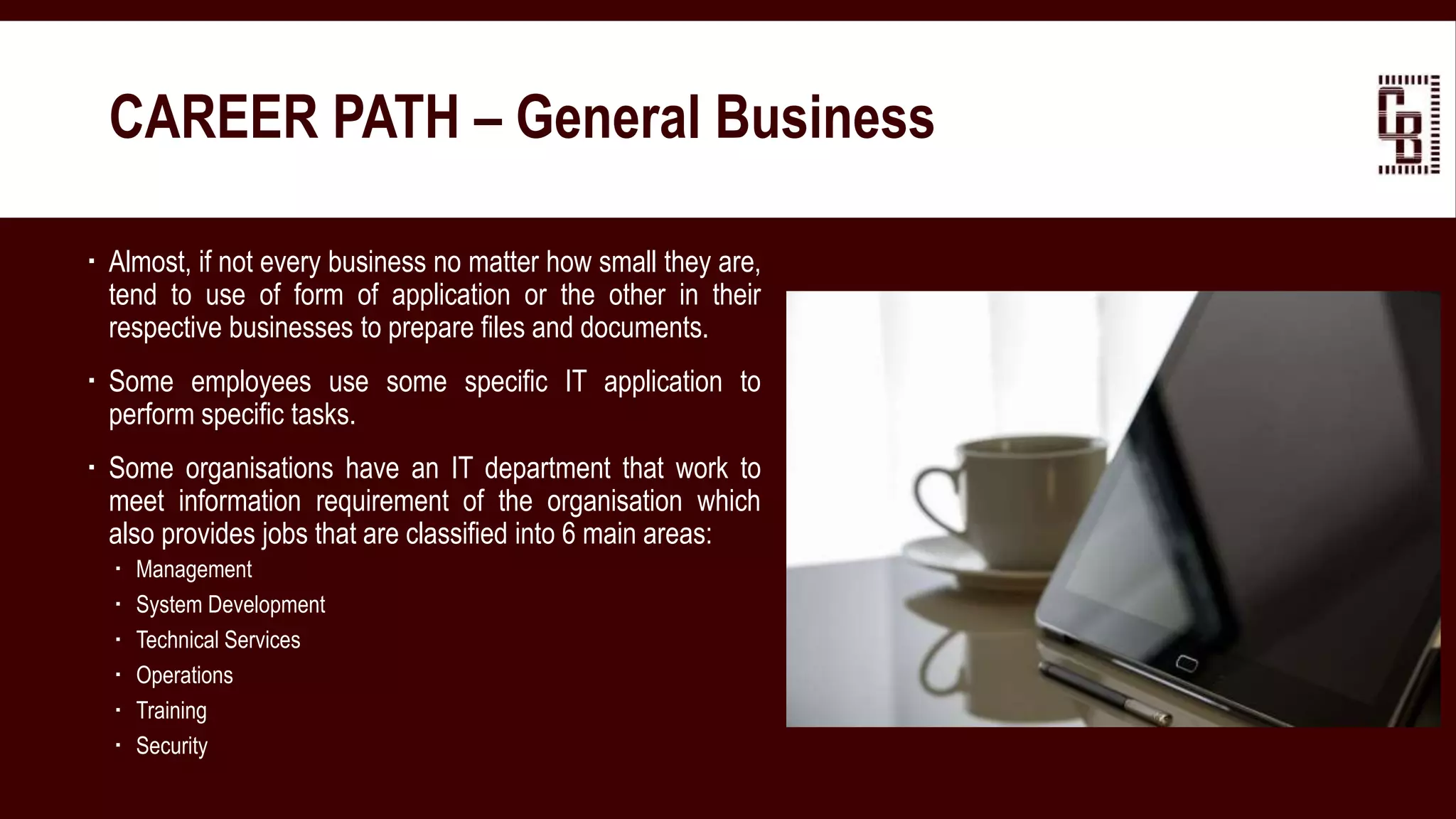  Almost, if not every business no matter how small they are,
tend to use of form of application or the other in their
respective businesses to prepare files and documents.
 Some employees use some specific IT application to
perform specific tasks.
 Some organisations have an IT department that work to
meet information requirement of the organisation which
also provides jobs that are classified into 6 main areas:
 Management
 System Development
 Technical Services
 Operations
 Training
 Security
CAREER PATH – General Business
 