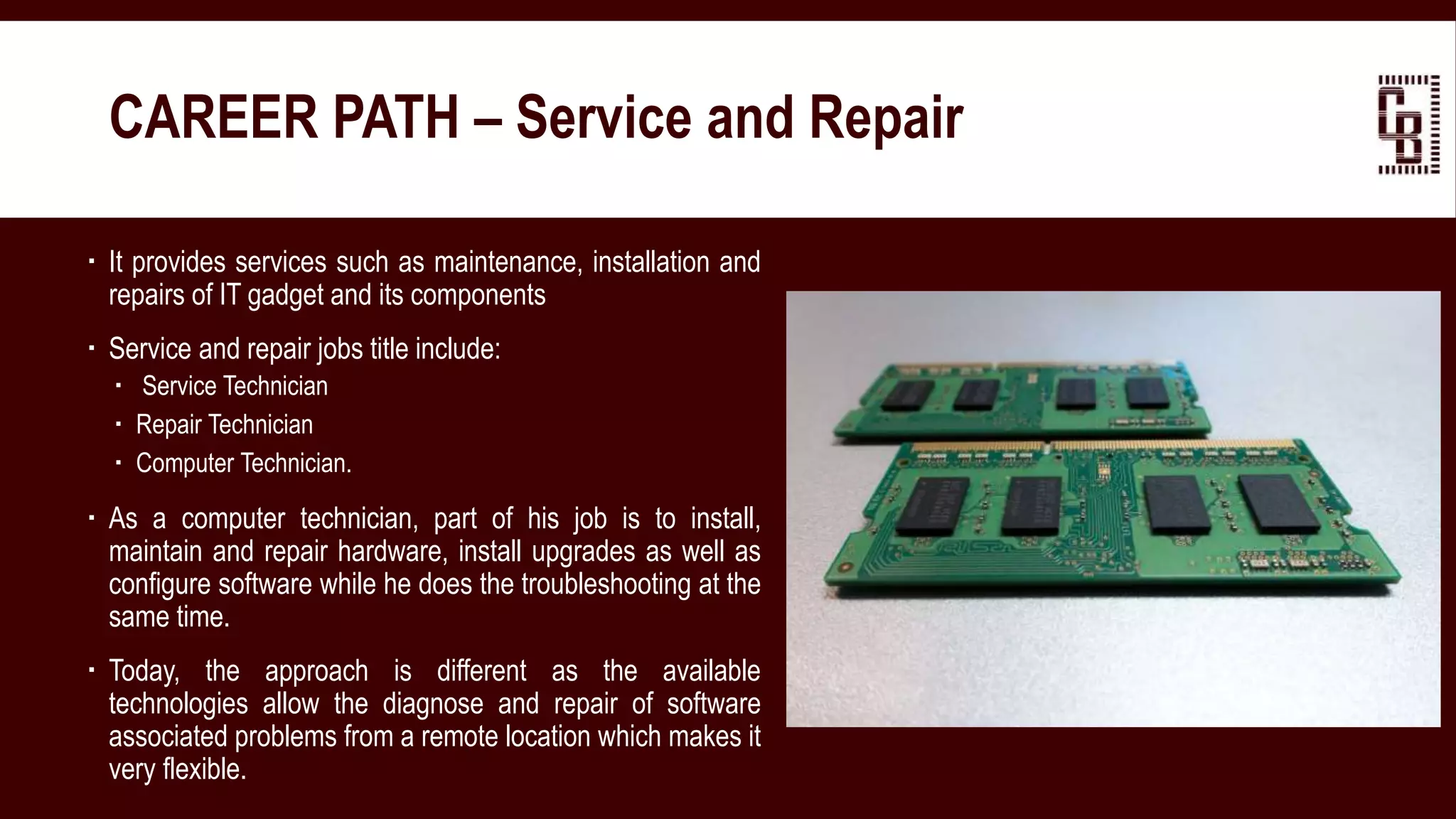  It provides services such as maintenance, installation and
repairs of IT gadget and its components
 Service and repair jobs title include:
 Service Technician
 Repair Technician
 Computer Technician.
 As a computer technician, part of his job is to install,
maintain and repair hardware, install upgrades as well as
configure software while he does the troubleshooting at the
same time.
 Today, the approach is different as the available
technologies allow the diagnose and repair of software
associated problems from a remote location which makes it
very flexible.
CAREER PATH – Service and Repair
 