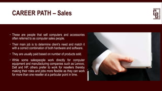  These are people that sell computers and accessories
often referred to as computer sales people.
 Their main job is to determine client’s need and match it
with a correct combination of both hardware and software.
 They are usually paid based on number of products sold.
 While some salespeople work directly for computer
equipment and manufacturing companies such as Lenovo,
Dell and HP, others prefer to work for resellers thereby
making their roles and jobs more flexible as they can work
for more than one reseller at a particular point in time.
CAREER PATH – Sales
 