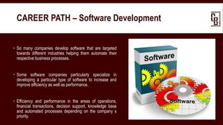  So many companies develop software that are targeted
towards different industries helping them automate their
respective business processes.
 Some software companies particularly specialize in
developing a particular type of software to increase and
improve efficiency as well as performance.
 Efficiency and performance in the areas of operations,
financial transactions, decision support, knowledge base
and automated processes depending on the company s
priority.
CAREER PATH – Software Development
 