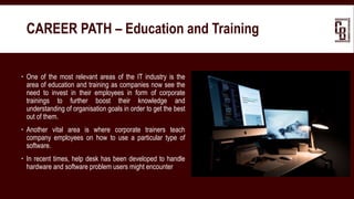  One of the most relevant areas of the IT industry is the
area of education and training as companies now see the
need to invest in their employees in form of corporate
trainings to further boost their knowledge and
understanding of organisation goals in order to get the best
out of them.
 Another vital area is where corporate trainers teach
company employees on how to use a particular type of
software.
 In recent times, help desk has been developed to handle
hardware and software problem users might encounter
CAREER PATH – Education and Training
 
