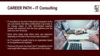  IT consultancy is one that is fast gaining recognition as the
only sub-industry that allows professionals to give back to
the industry based on their demonstrated expertise
coupled with experience that has been gathered over the
years as a form of service.
 Some come cheap while others come very expensive
depending on the area of the industry been focused on.
 An IT consultant is usually hired by an organisation based
on his experience and expertise.
 Trend over the years has shown that IT consultants are the
most sought after category of professional in the industry.
CAREER PATH – IT Consulting
 