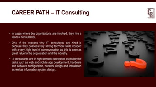  In cases where big organisations are involved, they hire a
team of consultants.
 One of the reasons why IT consultants are hired is
because they possess very strong technical skills coupled
with a very high level of communication as this is seen as
great value to the organisation and the industry.
 IT consultants are in high demand worldwide especially for
tasks such as web and mobile app development, hardware
and software configuration, network design and installation
as well as information system design.
CAREER PATH – IT Consulting
 