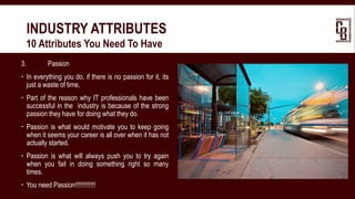 3. Passion
 In everything you do, if there is no passion for it, its
just a waste of time.
 Part of the reason why IT professionals have been
successful in the industry is because of the strong
passion they have for doing what they do.
 Passion is what would motivate you to keep going
when it seems your career is all over when it has not
actually started.
 Passion is what will always push you to try again
when you fail in doing something right so many
times.
 You need Passion!!!!!!!!!!!!
INDUSTRY ATTRIBUTES
 10 Attributes You Need To Have
 