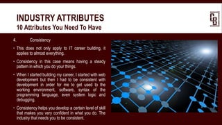 4. Consistency
 This does not only apply to IT career building, it
applies to almost everything.
 Consistency in this case means having a steady
pattern in which you do your things.
 When I started building my career, I started with web
development but then I had to be consistent with
development in order for me to get used to the
working environment, software, syntax of the
programming language, even system logic and
debugging.
 Consistency helps you develop a certain level of skill
that makes you very confident in what you do. The
industry that needs you to be consistent.
INDUSTRY ATTRIBUTES
 10 Attributes You Need To Have
 