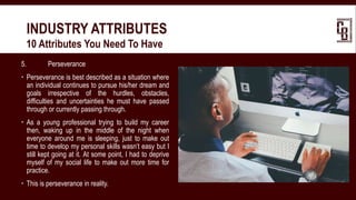 5. Perseverance
 Perseverance is best described as a situation where
an individual continues to pursue his/her dream and
goals irrespective of the hurdles, obstacles,
difficulties and uncertainties he must have passed
through or currently passing through.
 As a young professional trying to build my career
then, waking up in the middle of the night when
everyone around me is sleeping, just to make out
time to develop my personal skills wasn’t easy but I
still kept going at it. At some point, I had to deprive
myself of my social life to make out more time for
practice.
 This is perseverance in reality.
INDUSTRY ATTRIBUTES
 10 Attributes You Need To Have
 