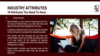 6. Determination
 Determination is very similar to perseverance but in
the case of determination, you deal with facts and
figures that have been established over time.
 It might be a fact that only 2 out of every 50 students
that try to become a programmer actually succeed.
 This clearly sets the boundary for you and your
determination would be to either be among the next
2 of next batch of 50 students to become
programmer or surpass that record and become the
third person in history.
 Determination involves you focusing more on the
goals to be achieved rather than the process to
achieve it.
INDUSTRY ATTRIBUTES
 10 Attributes You Need To Have
 