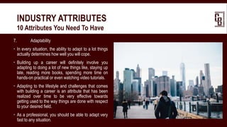 7. Adaptability
 In every situation, the ability to adapt to a lot things
actually determines how well you will cope.
 Building up a career will definitely involve you
adapting to doing a lot of new things like, staying up
late, reading more books, spending more time on
hands-on practical or even watching video tutorials.
 Adapting to the lifestyle and challenges that comes
with building a career is an attribute that has been
realized over time to be very effective towards
getting used to the way things are done with respect
to your desired field.
 As a professional, you should be able to adapt very
fast to any situation.
INDUSTRY ATTRIBUTES
 10 Attributes You Need To Have
 