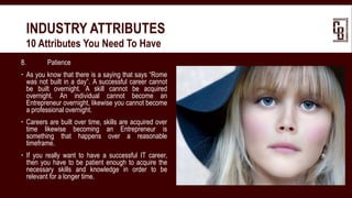 8. Patience
 As you know that there is a saying that says “Rome
was not built in a day”. A successful career cannot
be built overnight. A skill cannot be acquired
overnight. An individual cannot become an
Entrepreneur overnight, likewise you cannot become
a professional overnight.
 Careers are built over time, skills are acquired over
time likewise becoming an Entrepreneur is
something that happens over a reasonable
timeframe.
 If you really want to have a successful IT career,
then you have to be patient enough to acquire the
necessary skills and knowledge in order to be
relevant for a longer time.
INDUSTRY ATTRIBUTES
 10 Attributes You Need To Have
 