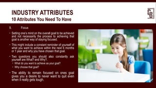 9. Focus
 Setting one’s mind on the overall goal to be achieved
and not necessarily the process to achieving that
goal is another way of staying focused.
 This might include a constant reminder of yourself of
what you want to achieve within the next 6 months
or 1 year and why you have chosen that goal.
 Two questions you should also constantly ask
yourself are What? and Why?.
 What do you want to achieve as your goal?
 Why choose that goal?
 The ability to remain focused on ones goal
gives you a desire to never want to quit even
when it really gets tough.
INDUSTRY ATTRIBUTES
 10 Attributes You Need To Have
 