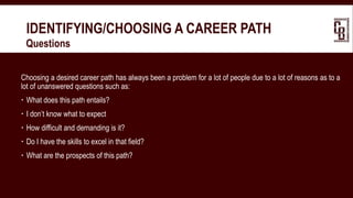IDENTIFYING/CHOOSING A CAREER PATH
 Questions
Choosing a desired career path has always been a problem for a lot of people due to a lot of reasons as to a
lot of unanswered questions such as:
 What does this path entails?
 I don’t know what to expect
 How difficult and demanding is it?
 Do I have the skills to excel in that field?
 What are the prospects of this path?
 