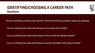 IDENTIFYING/CHOOSING A CAREER PATH
 Questions
The key to identifying a desired career path lies in the fact that three key questions needs to be addressed
 Are you considering that career path because you love doing what it entails?
 Are you considering that career path because it is the one with the brightest prospect?
 Are you considering the career path because you already calculated it will be easy to handle?
 