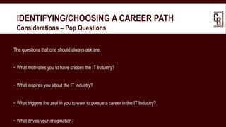 IDENTIFYING/CHOOSING A CAREER PATH
 Considerations – Pop Questions
The questions that one should always ask are:
 What motivates you to have chosen the IT Industry?
 What inspires you about the IT Industry?
 What triggers the zeal in you to want to pursue a career in the IT Industry?
 What drives your imagination?
 