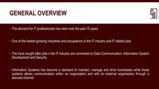 GENERAL OVERVIEW
 The demand for IT professionals has risen over the past 15 years
 One of the fastest growing industries and occupations is the IT industry and IT related jobs
 The most sought after jobs n the IT industry are connected to Data Communication, Information System
Development and Security
 Information Systems has become a standard to maintain, manage and drive businesses while these
systems allows communication within an organsiation and with an external organisation through a
secured channel
 