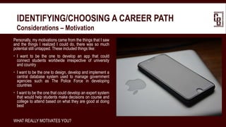 IDENTIFYING/CHOOSING A CAREER PATH
 Considerations – Motivation
Personally, my motivations came from the things that I saw
and the things I realized I could do, there was so much
potential still untapped. These included things like:
 I want to be the one to develop an app that could
connect students worldwide irrespective of university
and country
 I want to be the one to design, develop and implement a
central database system used to manage government
agencies such as The Police Force in developing
countries
 I want to be the one that could develop an expert system
that would help students make decisions on course and
college to attend based on what they are good at doing
best
WHAT REALLY MOTIVATES YOU?
 