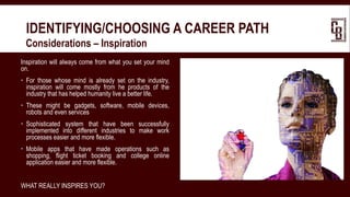 IDENTIFYING/CHOOSING A CAREER PATH
 Considerations – Inspiration
Inspiration will always come from what you set your mind
on.
 For those whose mind is already set on the industry,
inspiration will come mostly from he products of the
industry that has helped humanity live a better life.
 These might be gadgets, software, mobile devices,
robots and even services
 Sophisticated system that have been successfully
implemented into different industries to make work
processes easier and more flexible.
 Mobile apps that have made operations such as
shopping, flight ticket booking and college online
application easier and more flexible.
WHAT REALLY INSPIRES YOU?
 