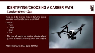IDENTIFYING/CHOOSING A CAREER PATH
 Considerations – Zeal
There has to be a driving force or ZEAL that always
serve as a benchmark for you as an individual
 It could
 Fame
 Lifestyle
 Dream
 Goal
 The zeal will always put you in a situation where
you can achieve more than you can ever imagine
WHAT TRIGGERS THAT ZEAL IN YOU?
 