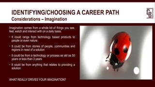 IDENTIFYING/CHOOSING A CAREER PATH
 Considerations – Imagination
Imagination comes from a whole lot of things you see,
feel, watch and interact with on a daily basis.
 It could range from technology based products to
people or even nature.
 It could be from stories of people, communities and
regions in need of a solution
 It could be from a technology or process as old as 50
years or less than 3 years
 It could be from anything that relates to providing a
solution
WHAT REALLY DRIVES YOUR IMAGINATION?
 