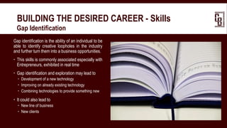 BUILDING THE DESIRED CAREER - Skills
 Gap Identification
Gap identification is the ability of an individual to be
able to identify creative loopholes in the industry
and further turn them into a business opportunities.
 This skills is commonly associated especially with
Entrepreneurs, exhibited in real time
 Gap identification and exploration may lead to
 Development of a new technology
 Improving on already existing technology
 Combining technologies to provide something new
 It could also lead to
 New line of business
 New clients
 