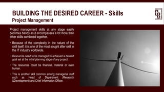 BUILDING THE DESIRED CAREER - Skills
 Project Management
Project management skills at any stage easily
becomes handy as it encompasses a lot more than
other skills combined together.
 Because of the complexity in the nature of the
skill itself, it is one of the most sought after skill in
the IT industry worldwide.
 Resources need to be managed to achieved a desired
goal set at the initial planning stage of any project.
 The resources could be financial, material or even
human.
 This is another skill common among managerial staff
such as Head of Department (Research
&Development) and Chief Information Officer.
 