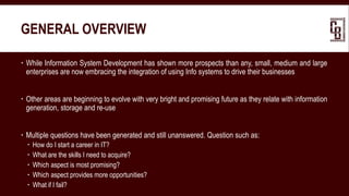 GENERAL OVERVIEW
 While Information System Development has shown more prospects than any, small, medium and large
enterprises are now embracing the integration of using Info systems to drive their businesses
 Other areas are beginning to evolve with very bright and promising future as they relate with information
generation, storage and re-use
 Multiple questions have been generated and still unanswered. Question such as:
 How do I start a career in IT?
 What are the skills I need to acquire?
 Which aspect is most promising?
 Which aspect provides more opportunities?
 What if I fail?
 