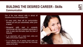BUILDING THE DESIRED CAREER - Skills
 Communication
One of the most relevant skills in almost all
industries is the communication skill.
 At every point, there will be communication
between you and your subordinates, either junior
or senior.
 Managerial staffs need to constantly
communicate with their immediate subordinate in
order to pass vital information down the chain of
hierarchy
 In an organisation with a project team, online and
offline communication matters a lot
 It is an effective way of passing project goals and
related information to the project team who eventually
carries out the tasks
 