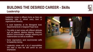 BUILDING THE DESIRED CAREER - Skills
 Leadership
Leadership comes in different forms as there are
leadership roles in almost every level or
organizational hierarchy.
 It could leadership at the Managerial level,
Departmental level or Assigned Project level.
 The ability to lead comes with different attributes
such as patience, attentive listening, charisma,
effective communication, strategic reasoning and
implementation as well as excellence.
 Some organisations send recommended staffs
for leadership training.
 Leadership comes with a lot of responsibilities
and need to have the skill cannot be over
emphasized.
 