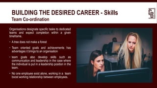 BUILDING THE DESIRED CAREER - Skills
 Team Co-ordination
Organisations designate specific tasks to dedicated
teams and expect completion within a given
timeframe.
 A tree does not make a forest
 Team oriented goals and achievements has
advantages it brings to an organisation
 team goals also develop skills such as
communication and leadership in the case where
the individual is put in a leadership position in the
team.
 No one employee exist alone, working in a team
boost working relationship between employees.
 