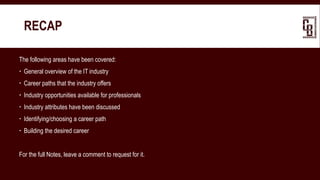 RECAP
The following areas have been covered:
 General overview of the IT industry
 Career paths that the industry offers
 Industry opportunities available for professionals
 Industry attributes have been discussed
 Identifying/choosing a career path
 Building the desired career
For the full Notes, leave a comment to request for it.
 