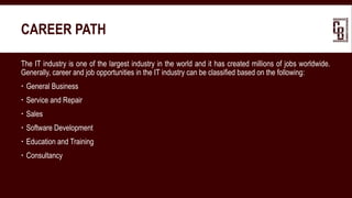 CAREER PATH
The IT industry is one of the largest industry in the world and it has created millions of jobs worldwide.
Generally, career and job opportunities in the IT industry can be classified based on the following:
 General Business
 Service and Repair
 Sales
 Software Development
 Education and Training
 Consultancy
 