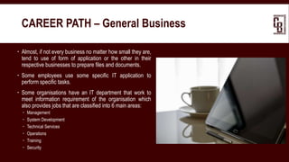  Almost, if not every business no matter how small they are,
tend to use of form of application or the other in their
respective businesses to prepare files and documents.
 Some employees use some specific IT application to
perform specific tasks.
 Some organisations have an IT department that work to
meet information requirement of the organisation which
also provides jobs that are classified into 6 main areas:
 Management
 System Development
 Technical Services
 Operations
 Training
 Security
CAREER PATH – General Business
 