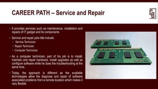  It provides services such as maintenance, installation and
repairs of IT gadget and its components
 Service and repair jobs title include:
 Service Technician
 Repair Technician
 Computer Technician.
 As a computer technician, part of his job is to install,
maintain and repair hardware, install upgrades as well as
configure software while he does the troubleshooting at the
same time.
 Today, the approach is different as the available
technologies allow the diagnose and repair of software
associated problems from a remote location which makes it
very flexible.
CAREER PATH – Service and Repair
 