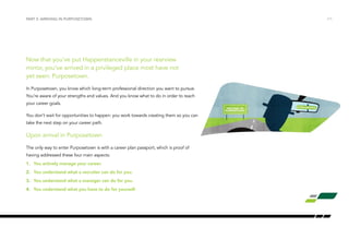 PART 2: ARRIVING IN PURPOSETOWN /11 
Now that you’ve put Happenstanceville in your rearview 
mirror, you’ve arrived in a privileged place most have not 
yet seen: Purposetown. 
In Purposetown, you know which long-term professional direction you want to pursue. 
You’re aware of your strengths and values. And you know what to do in order to reach 
your career goals. 
You don’t wait for opportunities to happen: you work towards creating them so you can 
take the next step on your career path. 
Upon arrival in Purposetown 
The only way to enter Purposetown is with a career plan passport, which is proof of 
having addressed these four main aspects: 
1. You actively manage your career. 
2. You understand what a recruiter can do for you. 
3. You understand what a manager can do for you. 
4. You understand what you have to do for yourself. 
 