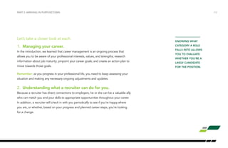 PART 2: ARRIVING IN PURPOSETOWN /12 
Let’s take a closer look at each. 
1. Managing your career. 
In the introduction, we learned that career management is an ongoing process that 
allows you to be aware of your professional interests, values, and strengths; research 
information about job maturity; pinpoint your career goals; and create an action plan to 
move towards those goals. 
Remember: as you progress in your professional life, you need to keep assessing your 
situation and making any necessary ongoing adjustments and updates. 
2. Understanding what a recruiter can do for you. 
Because a recruiter has direct connections to employers, he or she can be a valuable ally 
who can match you and your skills to appropriate opportunities throughout your career. 
In addition, a recruiter will check in with you periodically to see if you’re happy where 
you are, or whether, based on your progress and planned career steps, you’re looking 
for a change. 
KNOWING WHAT 
CATEGORY A ROLE 
FALLS INTO ALLOWS 
YOU TO EVALUATE 
WHETHER YOU’RE A 
LIKELY CANDIDATE 
FOR THE POSITION. 
 